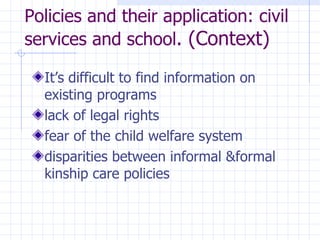 Policies and their application: civil services and school . (Context) It’s difficult to find information on existing programs  lack of legal rights  fear of the child welfare system disparities between informal  &formal kinship care policies 