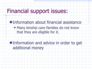 Financial support issues: Information about financial assistance Many  kinship care families do not know that they  are eligible for it. Information and advice in order to get additional  money 
