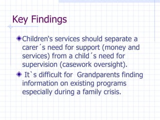 Key Findings Children‘s services should separate a carer´s need for support (money and services) from a child´s need for supervision (casework oversight). It`s difficult for  Grandparents finding information on existing programs especially during a family crisis. 