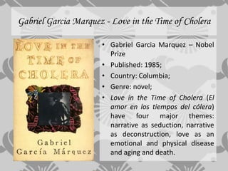 Gabriel Garcia Marquez - Love in the Time of Cholera

                      • Gabriel Garcia Marquez – Nobel
                        Prize
                      • Published: 1985;
                      • Country: Columbia;
                      • Genre: novel;
                      • Love in the Time of Cholera (El
                        amor en los tiempos del cólera)
                        have four major themes:
                        narrative as seduction, narrative
                        as deconstruction, love as an
                        emotional and physical disease
                        and aging and death.
 