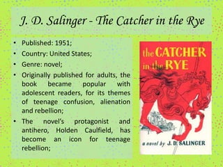 J. D. Salinger - The Catcher in the Rye
• Published: 1951;
• Country: United States;
• Genre: novel;
• Originally published for adults, the
  book became popular with
  adolescent readers, for its themes
  of teenage confusion, alienation
  and rebellion;
• The novel’s protagonist and
  antihero, Holden Caulfield, has
  become an icon for teenage
  rebellion;
 
