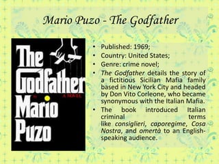Mario Puzo - The Godfather
         • Published: 1969;
         • Country: United States;
         • Genre: crime novel;
         • The Godfather details the story of
           a fictitious Sicilian Mafia family
           based in New York City and headed
           by Don Vito Corleone, who became
           synonymous with the Italian Mafia.
         • The book introduced Italian
           criminal                     terms
           like consiglieri, caporegime, Cosa
           Nostra, and omertà to an English-
           speaking audience.
 