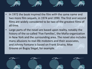 • In 1972 the book inspired the film with the same name and
  two more film sequels, in 1974 and 1990. The first and second
  films are widely considered to be two of the greatest films of
  all time.
• Large parts of the novel are based upon reality, notably the
  history of the so-called 'Five Families', the Mafia-organization
  in New York and the surrounding area. The novel also includes
  many allusions to real-life mobsters and their associates,
  and Johnny Fontane is based on Frank Sinatra, Moe
  Greene on Bugsy Siegel, for example.
 