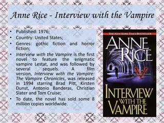 Anne Rice - Interview with the Vampire
• Published: 1976;
• Country: United States;
• Genres: gothic fiction and horror
  fiction;
• Interview with the Vampire is the first
  novel to feature the enigmatic
  vampire Lestat, and was followed by
  several      sequels.     A       film
  version, Interview with the Vampire:
  The Vampire Chronicles, was released
  in 1994 starring Brad Pitt, Kirsten
  Dunst, Antonio Banderas, Christian
  Slater and Tom Cruise;
• To date, the novel has sold some 8
  million copies worldwide.
 