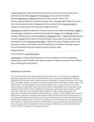 A play or drama offers another classical literary form that has continued to evolve over the years. It
generally comprises chiefly dialogue betweencharacters, and usually aims at dramatic /
theatrical performance (see theatre) rather than at reading. During the 18th and 19th
centuries, opera developed as a combination of poetry, drama, and music. Nearly all drama took verse
form until comparatively recently. Shakespeare could be considered drama. Romeo and Juliet, for
example, is a classic romantic drama generally accepted as literature.

Greek drama exemplifies the earliest form of drama of which we have substantial knowledge. Tragedy, as
a dramatic genre, developed as a performance associated with religious and civic festivals, typically
enacting or developing upon well-known historical or mythological themes. Tragedies generally presented
very serious themes. With the advent of newer technologies, scripts written for non-stage media have
been added to this form.War of the Worlds (radio) in 1938 saw the advent of literature written for radio
broadcast, and many works of Drama have been adapted for film or television. Conversely, television,
film, and radio literature have been adapted to printed or electronic media.

Genres of literature

Further information: List of literary genres

Literary genre is a mode of categorizing literature. The term originates from French, designating a
                          [4]
proposed type or class.         However, such classes are subject to change, and have been used in different
ways in different periods and traditions.




Importance of Literature

It is a curious and prevalent opinion that literature, like all art, is a mere play of imagination,
pleasing enough, like a new novel, but without any serious or practical importance. Nothing
could be farther from the truth. Literature preserves the ideals of a people; and ideals--love, faith,
duty, friendship, freedom, reverence--are the part of human life most worthy of preservation. The
Greeks were a marvelous people; yet of all their mighty works we cherish only a few ideals,--
ideals of beauty in perishable stone, and ideals of truth in imperishable prose and poetry. It was
simply the ideals of the Greeks and Hebrews and Romans, preserved in their literature, which
made them what they were, and which determined their value to future generations. Our
democracy, the boast of all English-speaking nations, is a dream; not the doubtful and sometimes
disheartening spectacle presented in our legislative halls, but the lovely and immortal ideal of a
free and equal manhood, preserved as a most precious heritage in every great literature from the
Greeks to the Anglo-Saxons. All our arts, our sciences, even our inventions are founded squarely
upon ideals; for under every invention is still the dream of Beowulf, that man may overcome the
forces of nature; and the foundation of all our sciences and discoveries is the immortal dream
that men "shall be as gods, knowing good and evil."
 