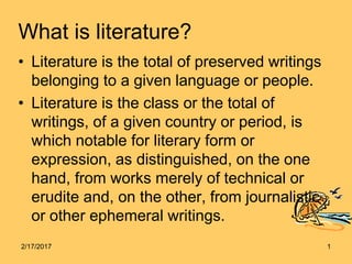 What is literature?
• Literature is the total of preserved writings
belonging to a given language or people.
• Literature is the class or the total of
writings, of a given country or period, is
which notable for literary form or
expression, as distinguished, on the one
hand, from works merely of technical or
erudite and, on the other, from journalistic
or other ephemeral writings.
2/17/2017 1
 