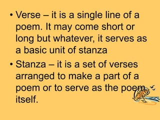 • Verse – it is a single line of a
poem. It may come short or
long but whatever, it serves as
a basic unit of stanza
• Stanza – it is a set of verses
arranged to make a part of a
poem or to serve as the poem
itself.
 
