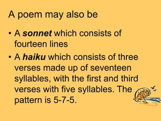 A poem may also be
• A sonnet which consists of
fourteen lines
• A haiku which consists of three
verses made up of seventeen
syllables, with the first and third
verses with five syllables. The
pattern is 5-7-5.
 