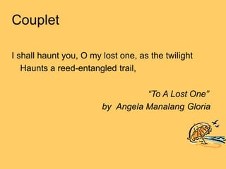 Couplet
I shall haunt you, O my lost one, as the twilight
Haunts a reed-entangled trail,
“To A Lost One”
by Angela Manalang Gloria
 