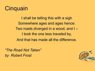 Cinquain
I shall be telling this with a sigh
Somewhere ages and ages hence:
Two roads diverged in a wood, and I –
I took the one less traveled by,
And that has made all the difference.
“The Road Not Taken”
by Robert Frost
 