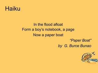 Haiku
In the flood afloat
Form a boy’s notebook, a page
Now a paper boat
“Paper Boat”
by G. Burce Bunao
 