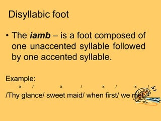 Disyllabic foot
• The iamb – is a foot composed of
one unaccented syllable followed
by one accented syllable.
/
Example:
x / x / x / x
/Thy glance/ sweet maid/ when first/ we met
 