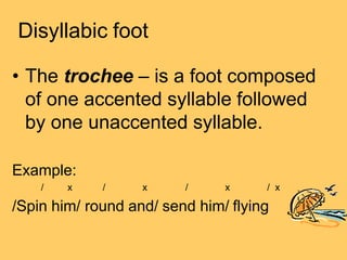 Disyllabic foot
• The trochee – is a foot composed
of one accented syllable followed
by one unaccented syllable.
Example:
/ x / x / x / x
/Spin him/ round and/ send him/ flying
 
