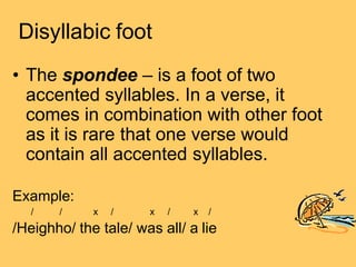 Disyllabic foot
• The spondee – is a foot of two
accented syllables. In a verse, it
comes in combination with other foot
as it is rare that one verse would
contain all accented syllables.
Example:
/ / x / x / x /
/Heighho/ the tale/ was all/ a lie
 
