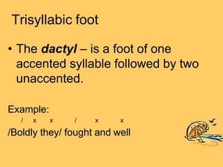 Trisyllabic foot
• The dactyl – is a foot of one
accented syllable followed by two
unaccented.
Example:
/ x x / x x
/Boldly they/ fought and well
 