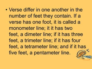 • Verse differ in one another in the
number of feet they contain. If a
verse has one foot, it is called a
monometer line; it it has two
feet, a dimeter line; if it has three
feet, a trimeter line; if it has four
feet, a tetrameter line; and if it has
five feet, a pentameter line.
 