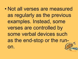 • Not all verses are measured
as regularly as the previous
examples. Instead, some
verses are controlled by
some verbal devices such
as the end-stop or the run-
on.
 