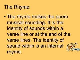 The Rhyme
• The rhyme makes the poem
musical sounding. It is the
identity of sounds within a
verse line or at the end of the
verse lines. The identity of
sound within is an internal
rhyme.
 