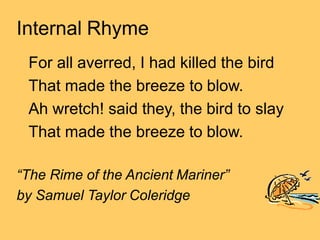 Internal Rhyme
For all averred, I had killed the bird
That made the breeze to blow.
Ah wretch! said they, the bird to slay
That made the breeze to blow.
“The Rime of the Ancient Mariner”
by Samuel Taylor Coleridge
 
