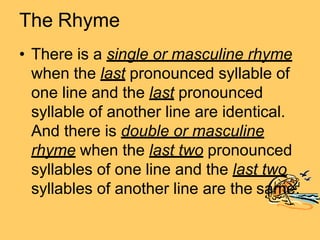 The Rhyme
• There is a single or masculine rhyme
when the last pronounced syllable of
one line and the last pronounced
syllable of another line are identical.
And there is double or masculine
rhyme when the last two pronounced
syllables of one line and the last two
syllables of another line are the same.
 