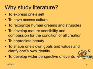 Why study literature?
• To express one’s self
• To have access culture
• To recognize human dreams and struggles
• To develop mature sensibility and
compassion for the condition of all creation
• To appreciate beauty
• To shape one’s own goals and values and
clarify one’s own identity
• To develop wider perspective of events
11/18/2012 4
 