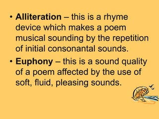 • Alliteration – this is a rhyme
device which makes a poem
musical sounding by the repetition
of initial consonantal sounds.
• Euphony – this is a sound quality
of a poem affected by the use of
soft, fluid, pleasing sounds.
 