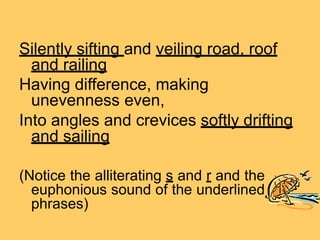 Silently sifting and veiling road, roof
and railing
Having difference, making
unevenness even,
Into angles and crevices softly drifting
and sailing
(Notice the alliterating s and r and the
euphonious sound of the underlined
phrases)
 