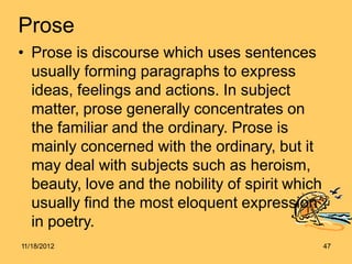 Prose
• Prose is discourse which uses sentences
usually forming paragraphs to express
ideas, feelings and actions. In subject
matter, prose generally concentrates on
the familiar and the ordinary. Prose is
mainly concerned with the ordinary, but it
may deal with subjects such as heroism,
beauty, love and the nobility of spirit which
usually find the most eloquent expression
in poetry.
11/18/2012 47
 