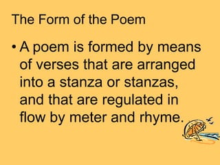 The Form of the Poem
• A poem is formed by means
of verses that are arranged
into a stanza or stanzas,
and that are regulated in
flow by meter and rhyme.
 