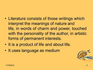 • Literature consists of those writings which
interpret the meanings of nature and
life, in words of charm and power, touched
with the personality of the author, in artistic
forms of permanent interests.
• It is a product of life and about life.
• It uses language as medium
11/18/2012 2
 