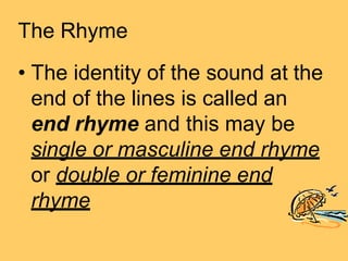 The Rhyme
• The identity of the sound at the
end of the lines is called an
end rhyme and this may be
single or masculine end rhyme
or double or feminine end
rhyme
 