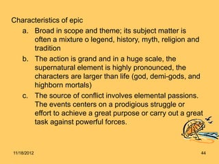 Characteristics of epic
a. Broad in scope and theme; its subject matter is
often a mixture o legend, history, myth, religion and
tradition
b. The action is grand and in a huge scale, the
supernatural element is highly pronounced, the
characters are larger than life (god, demi-gods, and
highborn mortals)
c. The source of conflict involves elemental passions.
The events centers on a prodigious struggle or
effort to achieve a great purpose or carry out a great
task against powerful forces.
11/18/2012 44
 