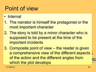 Point of view
• Internal
1. The narrator is himself the protagonist or the
most important character
2. The story is told by a minor character who is
supposed to be present at the time of the
important incidents
3. Composite point of view – the reader is given
a comprehensive view of the different aspects
of the action and the different angles from
which the plot develops
11/18/2012 52
 