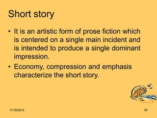 Short story
• It is an artistic form of prose fiction which
is centered on a single main incident and
is intended to produce a single dominant
impression.
• Economy, compression and emphasis
characterize the short story.
11/18/2012 54
 
