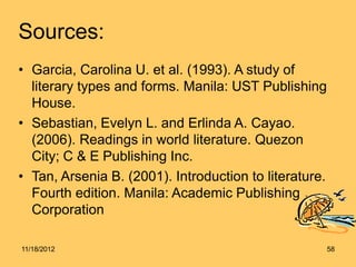 Sources:
• Garcia, Carolina U. et al. (1993). A study of
literary types and forms. Manila: UST Publishing
House.
• Sebastian, Evelyn L. and Erlinda A. Cayao.
(2006). Readings in world literature. Quezon
City; C & E Publishing Inc.
• Tan, Arsenia B. (2001). Introduction to literature.
Fourth edition. Manila: Academic Publishing
Corporation
11/18/2012 58
 