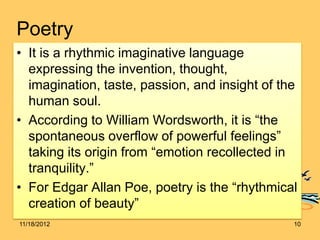 Poetry
• It is a rhythmic imaginative language
  expressing the invention, thought,
  imagination, taste, passion, and insight of the
  human soul.
• According to William Wordsworth, it is “the
  spontaneous overflow of powerful feelings”
  taking its origin from “emotion recollected in
  tranquility.”
• For Edgar Allan Poe, poetry is the “rhythmical
  creation of beauty”
11/18/2012                                      10
 