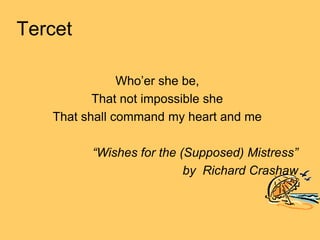 Tercet

               Who’er she be,
          That not impossible she
   That shall command my heart and me

         “Wishes for the (Supposed) Mistress”
                          by Richard Crashaw
 