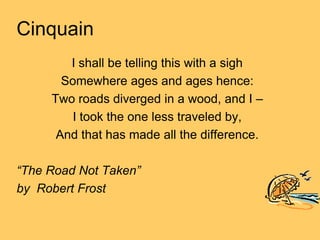 Cinquain
        I shall be telling this with a sigh
       Somewhere ages and ages hence:
     Two roads diverged in a wood, and I –
         I took the one less traveled by,
      And that has made all the difference.

“The Road Not Taken”
by Robert Frost
 