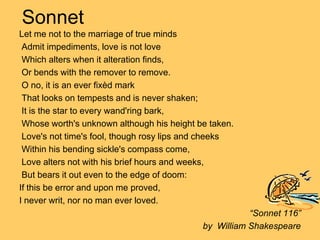 Sonnet
Let me not to the marriage of true minds
 Admit impediments, love is not love
 Which alters when it alteration finds,
 Or bends with the remover to remove.
 O no, it is an ever fixèd mark
 That looks on tempests and is never shaken;
 It is the star to every wand'ring bark,
 Whose worth's unknown although his height be taken.
 Love's not time's fool, though rosy lips and cheeks
 Within his bending sickle's compass come,
 Love alters not with his brief hours and weeks,
 But bears it out even to the edge of doom:
If this be error and upon me proved,
I never writ, nor no man ever loved.
                                                       “Sonnet 116”
                                            by William Shakespeare
 
