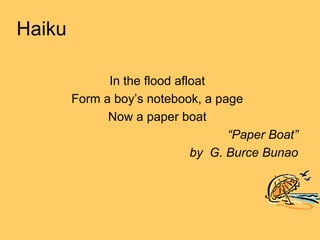 Haiku

              In the flood afloat
        Form a boy’s notebook, a page
              Now a paper boat
                                    “Paper Boat”
                              by G. Burce Bunao
 