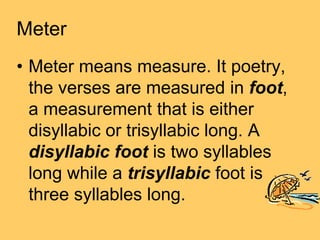Meter
• Meter means measure. It poetry,
  the verses are measured in foot,
  a measurement that is either
  disyllabic or trisyllabic long. A
  disyllabic foot is two syllables
  long while a trisyllabic foot is
  three syllables long.
 