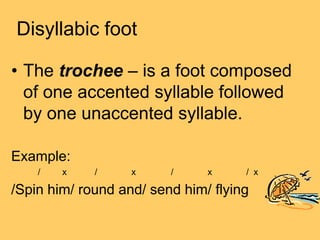 Disyllabic foot

• The trochee – is a foot composed
  of one accented syllable followed
  by one unaccented syllable.

Example:
    /   x    /     x     /     x     / x

/Spin him/ round and/ send him/ flying
 