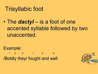 Trisyllabic foot

• The dactyl – is a foot of one
  accented syllable followed by two
  unaccented.

Example:
   /   x   x   /    x     x

/Boldly they/ fought and well
 