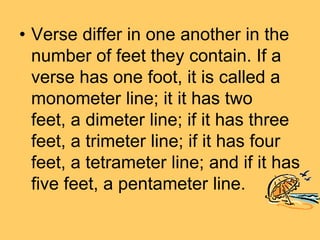 • Verse differ in one another in the
  number of feet they contain. If a
  verse has one foot, it is called a
  monometer line; it it has two
  feet, a dimeter line; if it has three
  feet, a trimeter line; if it has four
  feet, a tetrameter line; and if it has
  five feet, a pentameter line.
 