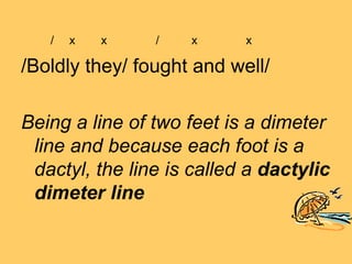 /   x   x    /   x      x

/Boldly they/ fought and well/

Being a line of two feet is a dimeter
 line and because each foot is a
 dactyl, the line is called a dactylic
 dimeter line
 