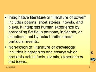 • Imaginative literature or “literature of power”
  includes poems, short stories, novels, and
  plays. It interprets human experience by
  presenting fictitious persons, incidents, or
  situations, not by actual truths about
  particular events.
• Non-fiction or “literature of knowledge”
  includes biographies and essays which
  presents actual facts, events, experiences
  and ideas.
11/18/2012                                          3
 