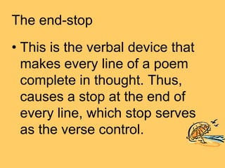 The end-stop
• This is the verbal device that
  makes every line of a poem
  complete in thought. Thus,
  causes a stop at the end of
  every line, which stop serves
  as the verse control.
 