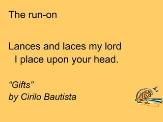 The run-on


Lances and laces my lord
 I place upon your head.

“Gifts”
by Cirilo Bautista
 