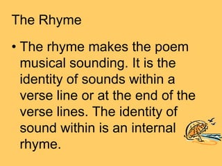 The Rhyme
• The rhyme makes the poem
  musical sounding. It is the
  identity of sounds within a
  verse line or at the end of the
  verse lines. The identity of
  sound within is an internal
  rhyme.
 