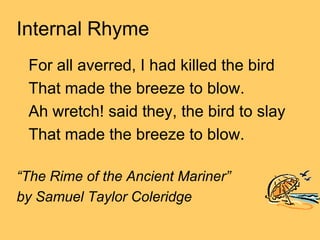 Internal Rhyme
 For all averred, I had killed the bird
 That made the breeze to blow.
 Ah wretch! said they, the bird to slay
 That made the breeze to blow.

“The Rime of the Ancient Mariner”
by Samuel Taylor Coleridge
 